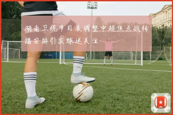 湖南卫视节目表调整中超焦点战转播安排引发球迷关注