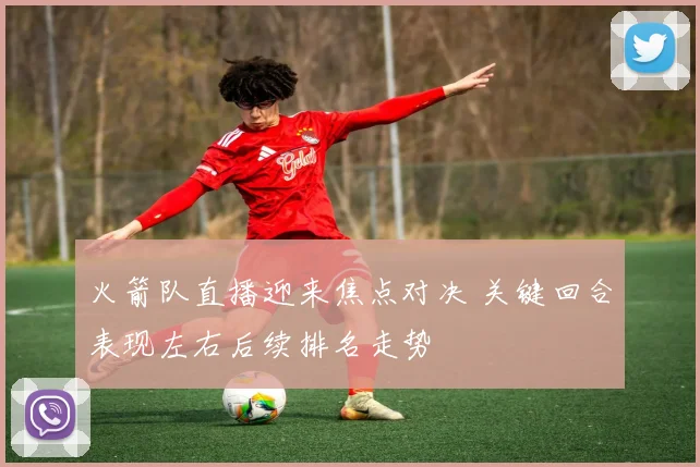 火箭队直播迎来焦点对决 关键回合表现左右后续排名走势