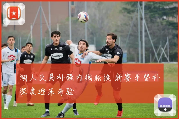 湖人交易补强内线轮换 新赛季替补深度迎来考验