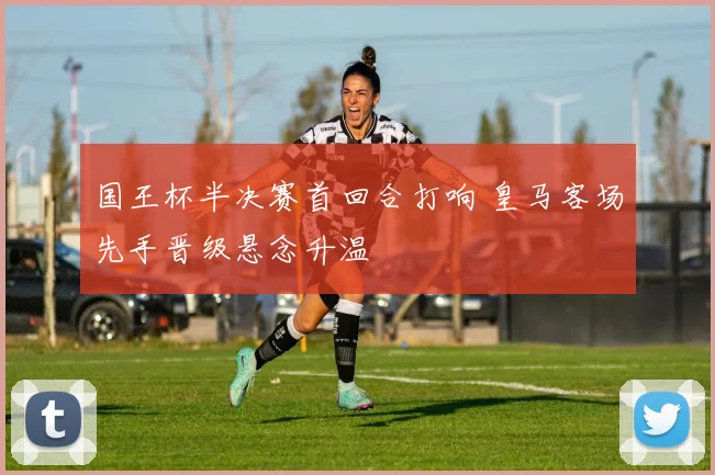 国王杯半决赛首回合打响 皇马客场先手晋级悬念升温